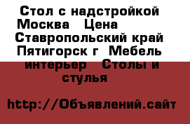 Стол с надстройкой, Москва › Цена ­ 3 850 - Ставропольский край, Пятигорск г. Мебель, интерьер » Столы и стулья   